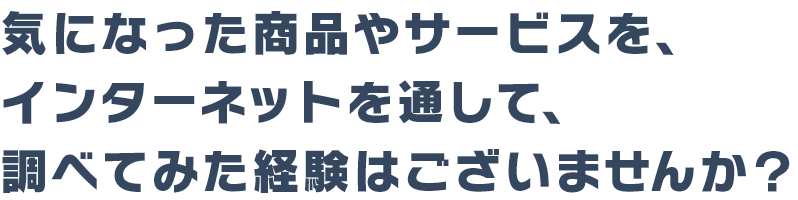 気になった商品やサービスを、インターネットを通して調べてみた経験はございませんか？