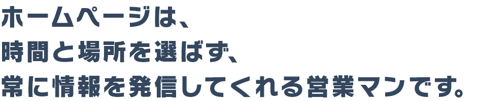 ホームページは、時間と場所を選ばず常に情報を発信してくれる営業マンです。